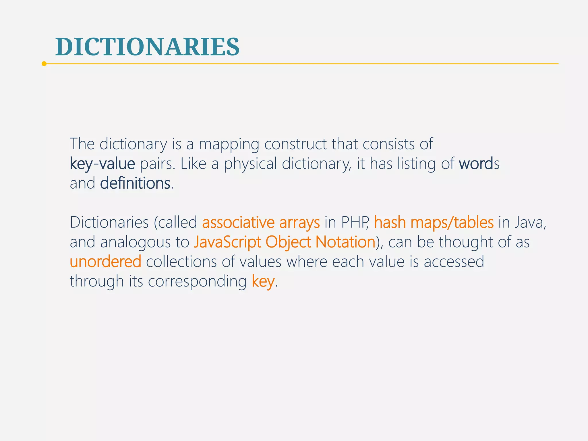 DICTIONARIES 
The dictionary is a mapping construct that consists of 
key-value pairs. Like a physical dictionary, it has listing of words 
and definitions. 
Dictionaries (called associative arrays in PHP, hash maps/tables in Java, 
and analogous to JavaScript Object Notation), can be thought of as 
unordered collections of values where each value is accessed 
through its corresponding key. 
40 
 