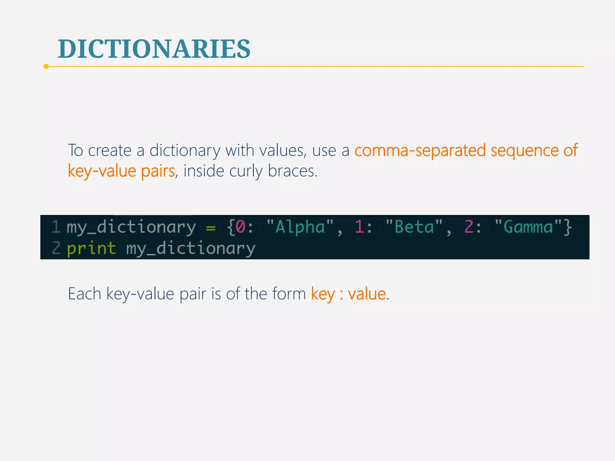 DICTIONARIES 
To create a dictionary with values, use a comma-separated sequence of 
key-value pairs, inside curly braces. 
Each key-value pair is of the form key : value. 
42 
 