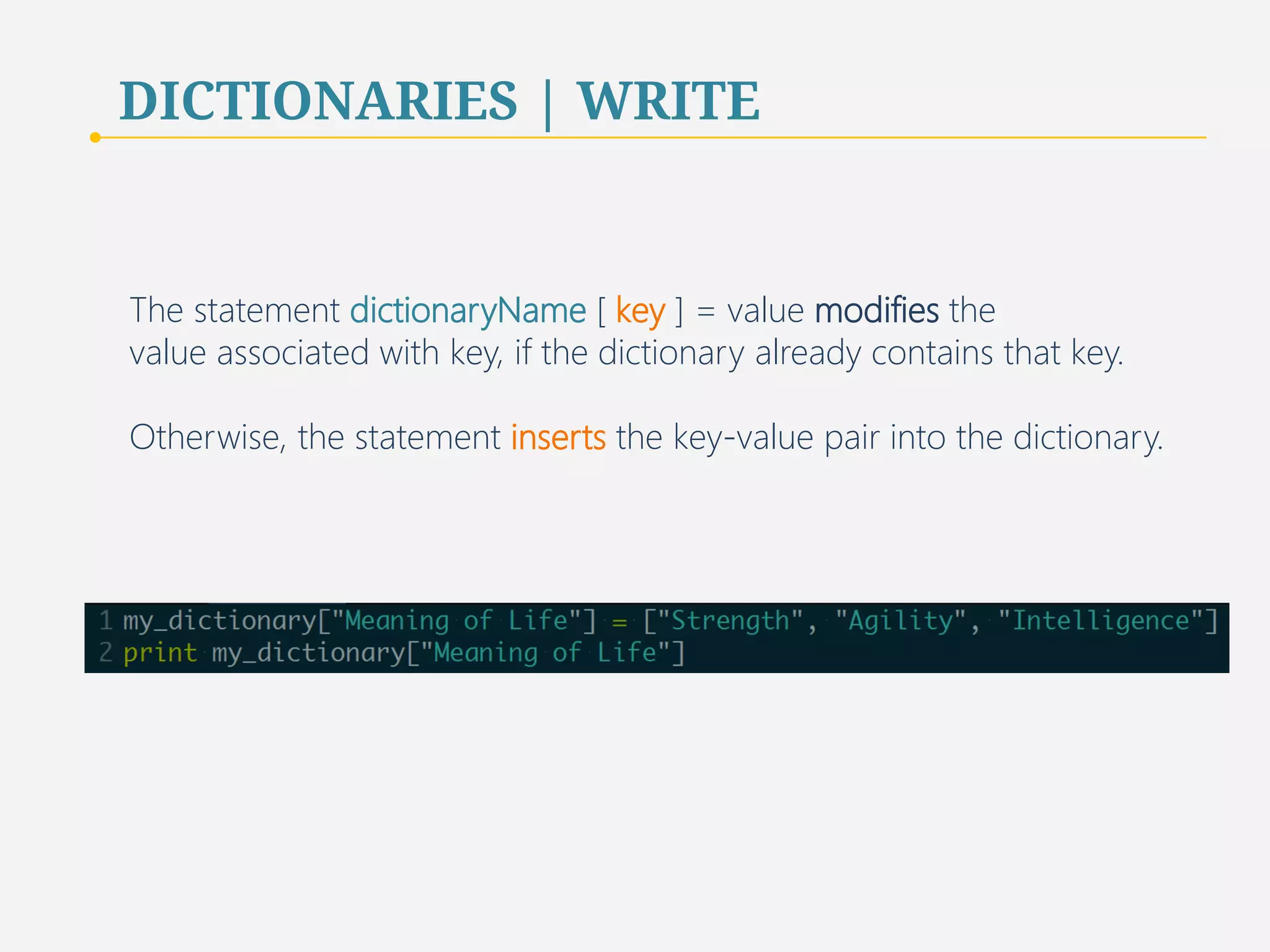 DICTIONARIES | WRITE 
The statement dictionaryName [ key ] = value modifies the 
value associated with key, if the dictionary already contains that key. 
Otherwise, the statement inserts the key-value pair into the dictionary. 
49 
 