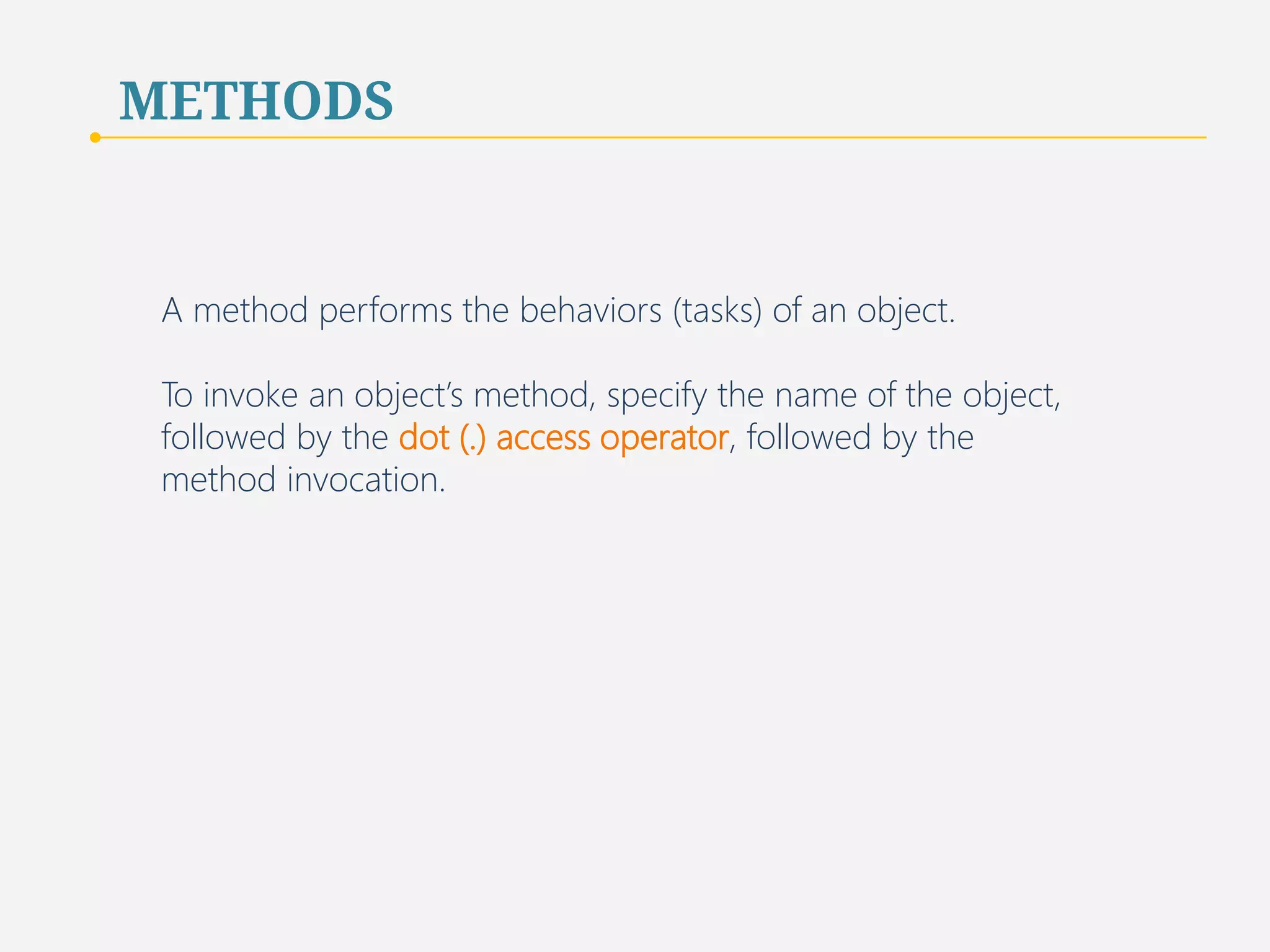 METHODS 
A method performs the behaviors (tasks) of an object. 
To invoke an object’s method, specify the name of the object, 
followed by the dot (.) access operator, followed by the 
method invocation. 
50 
 