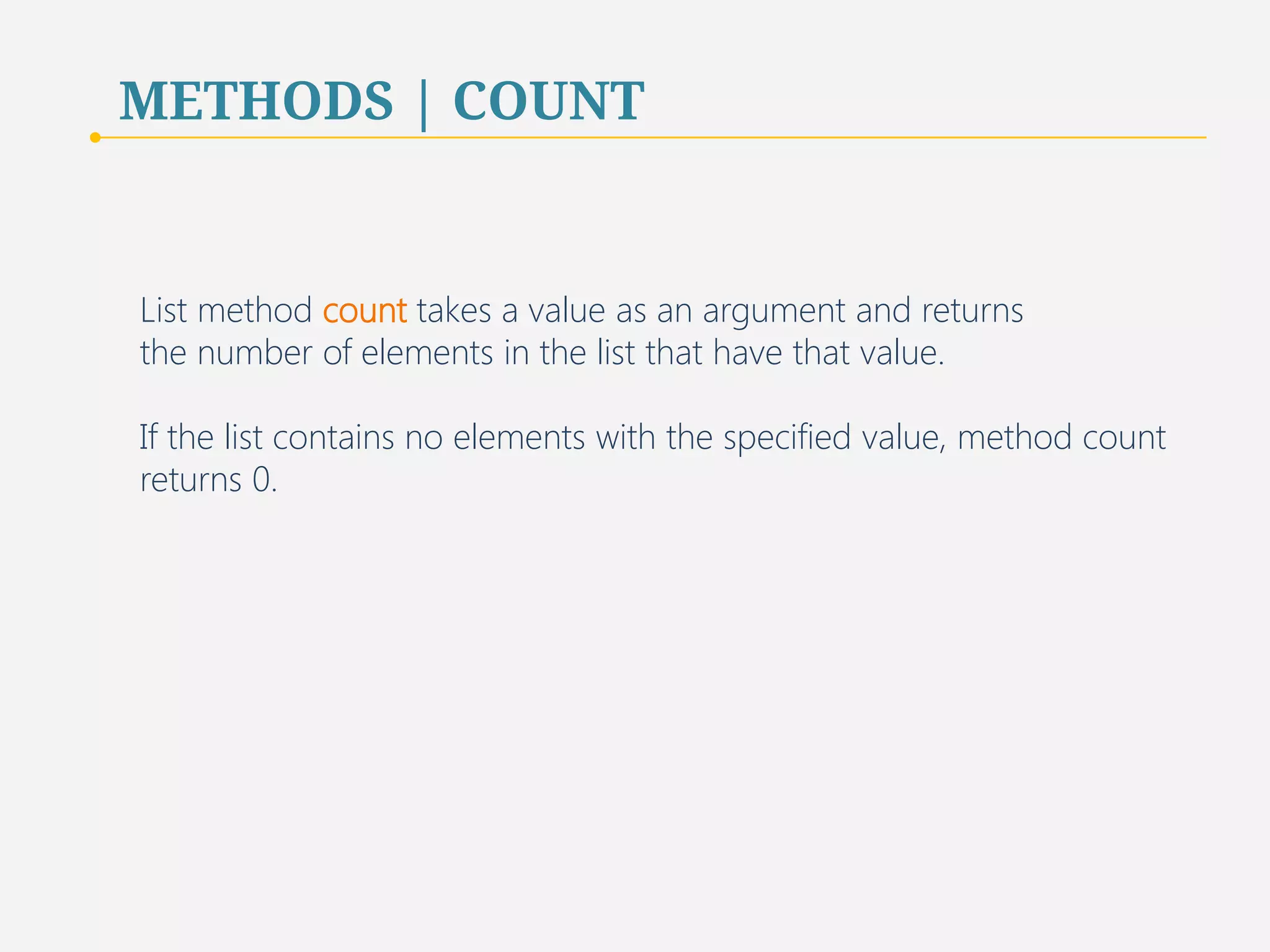 METHODS | COUNT 
List method count takes a value as an argument and returns 
the number of elements in the list that have that value. 
If the list contains no elements with the specified value, method count 
returns 0. 
53 
 