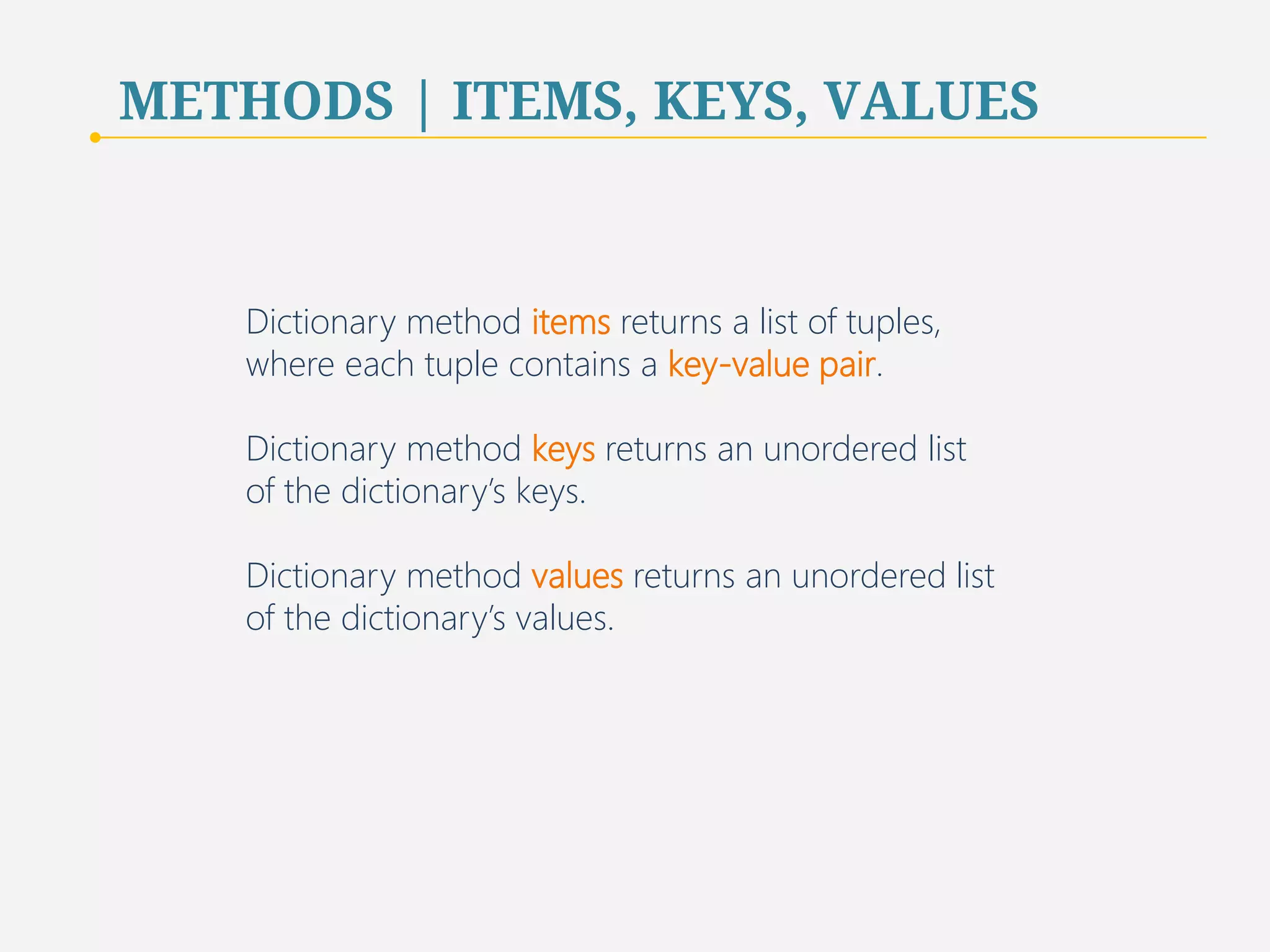 METHODS | ITEMS, KEYS, VALUES 
Dictionary method items returns a list of tuples, 
where each tuple contains a key-value pair. 
Dictionary method keys returns an unordered list 
of the dictionary’s keys. 
Dictionary method values returns an unordered list 
of the dictionary’s values. 
57 
 