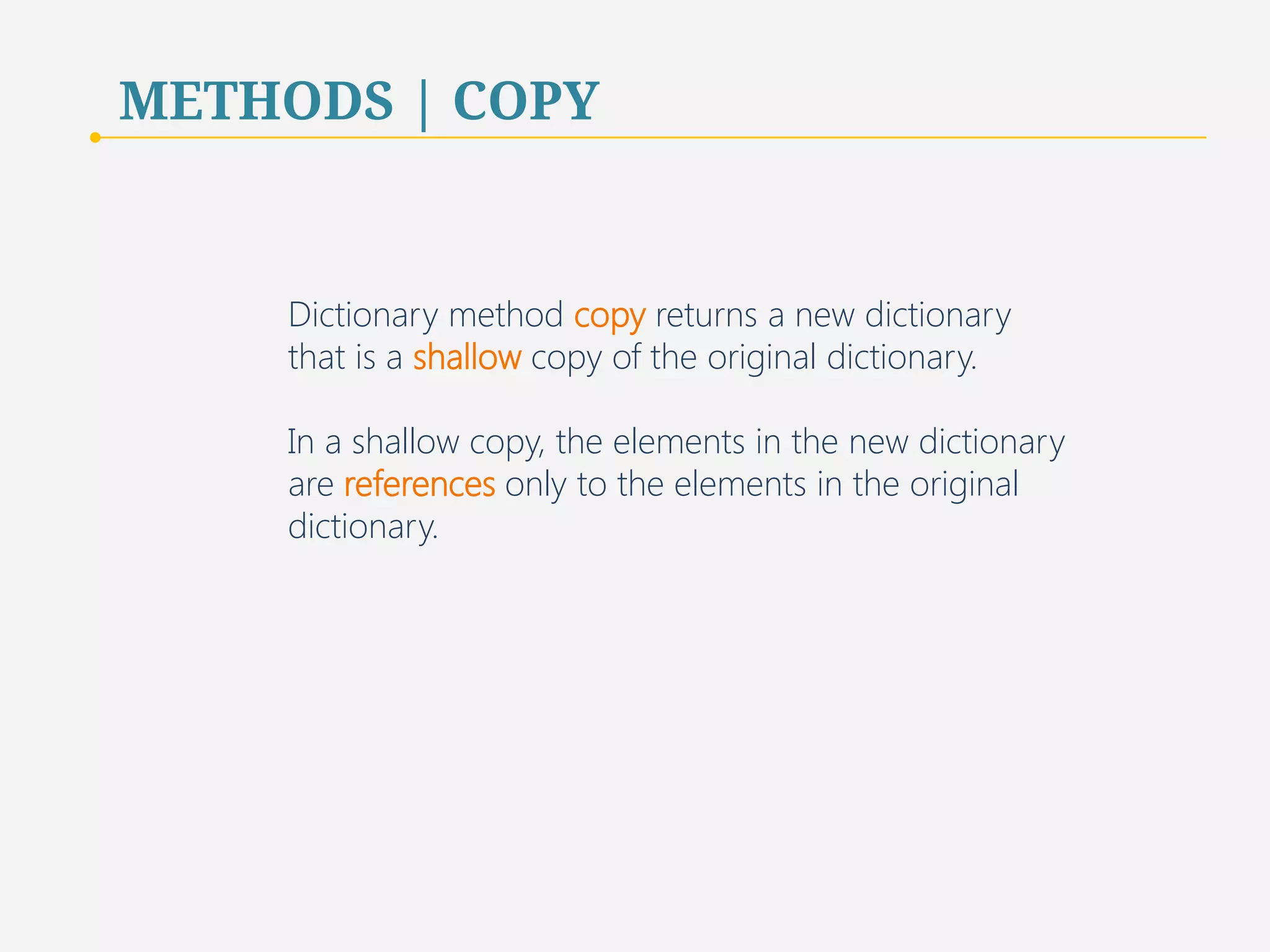 METHODS | COPY 
Dictionary method copy returns a new dictionary 
that is a shallow copy of the original dictionary. 
In a shallow copy, the elements in the new dictionary 
are references only to the elements in the original 
dictionary. 
64 
 