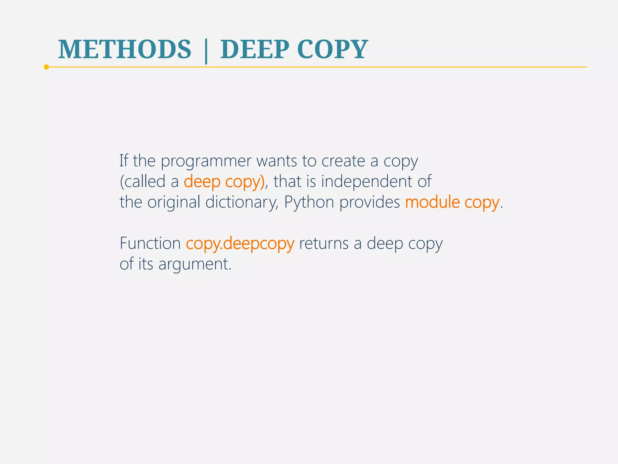 METHODS | DEEP COPY 
If the programmer wants to create a copy 
(called a deep copy), that is independent of 
the original dictionary, Python provides module copy. 
Function copy.deepcopy returns a deep copy 
of its argument. 
65 
 
