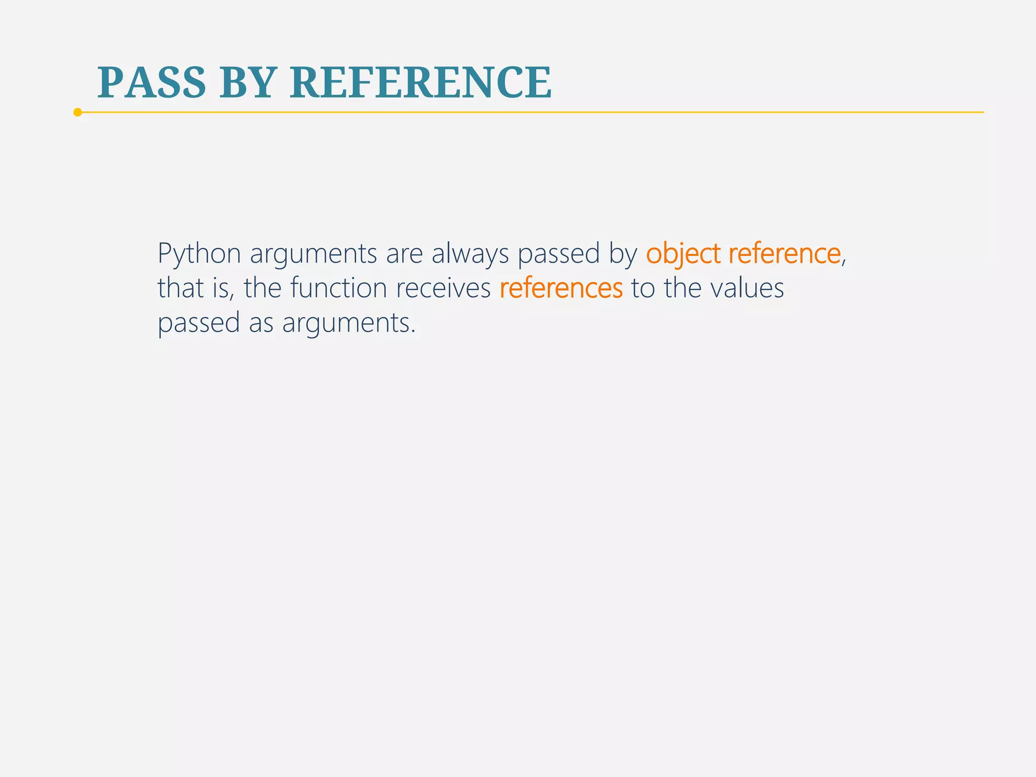 PASS BY REFERENCE 
Python arguments are always passed by object reference, 
that is, the function receives references to the values 
passed as arguments. 
68 
 