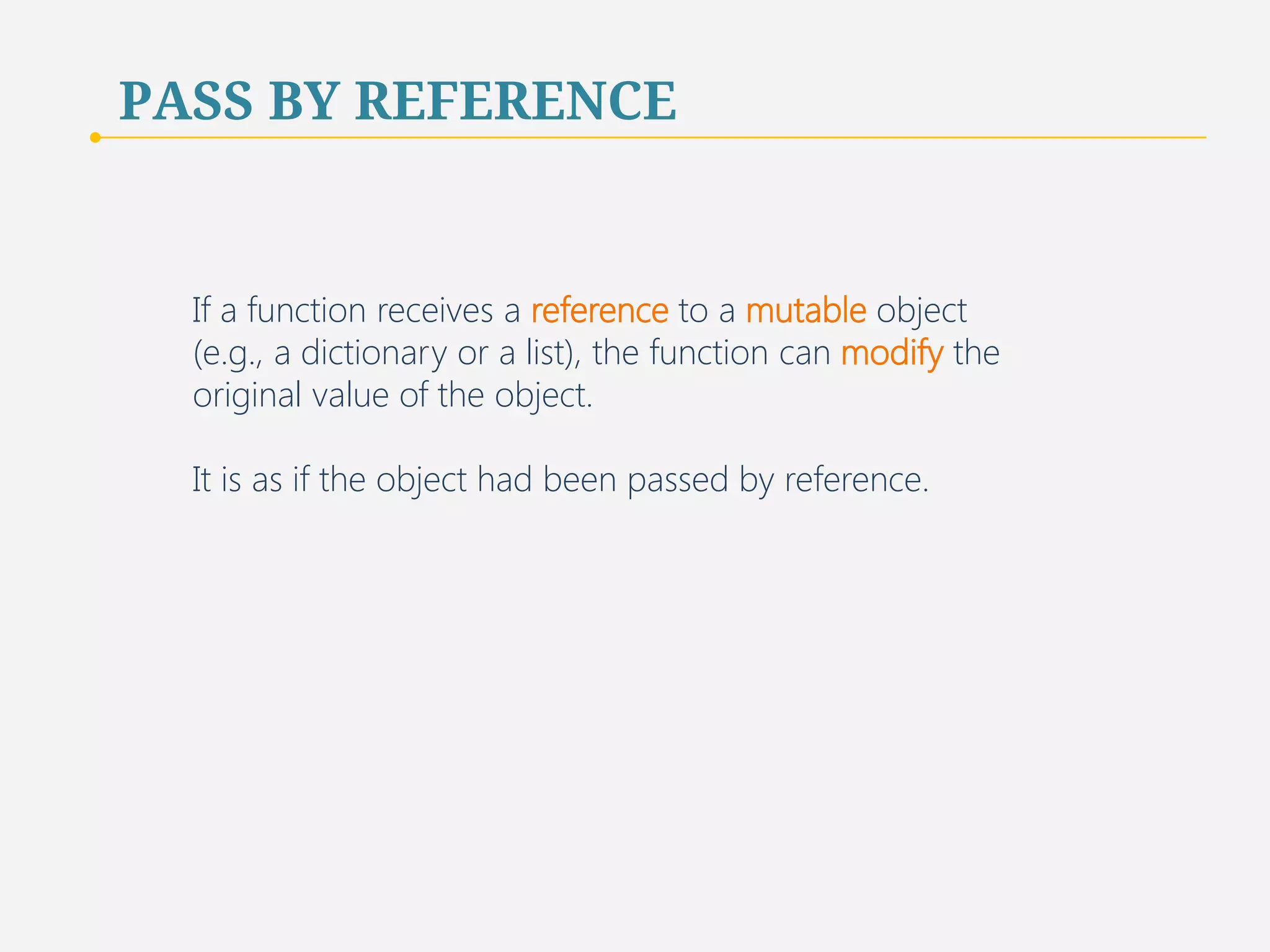PASS BY REFERENCE 
If a function receives a reference to a mutable object 
(e.g., a dictionary or a list), the function can modify the 
original value of the object. 
It is as if the object had been passed by reference. 
69 
 