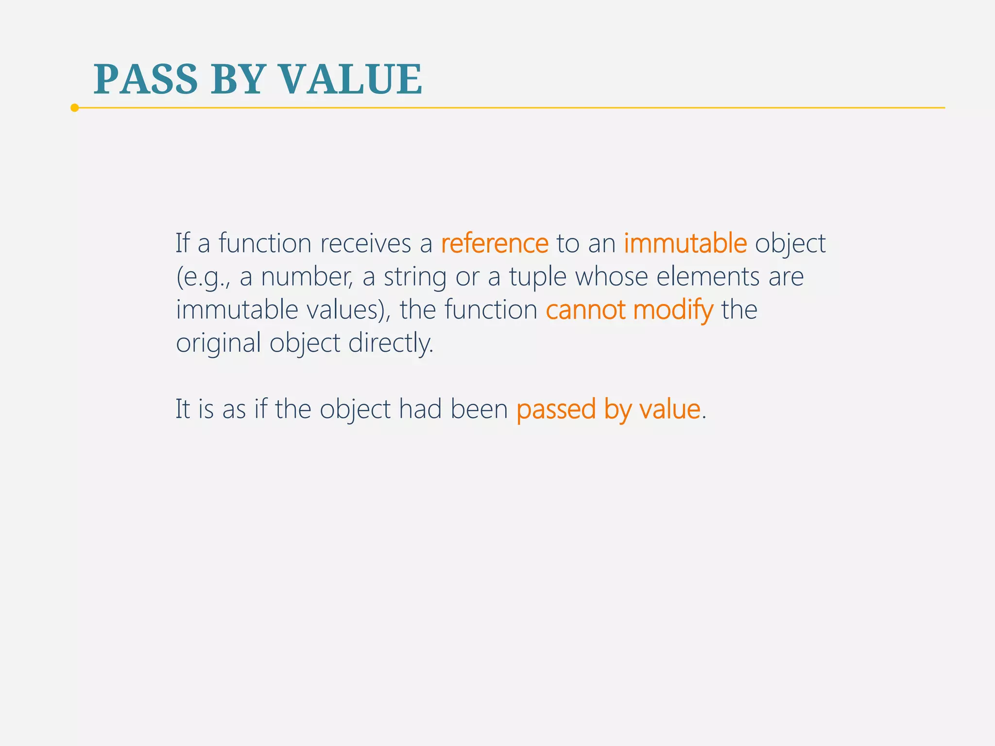 PASS BY VALUE 
If a function receives a reference to an immutable object 
(e.g., a number, a string or a tuple whose elements are 
immutable values), the function cannot modify the 
original object directly. 
It is as if the object had been passed by value. 
70 
 