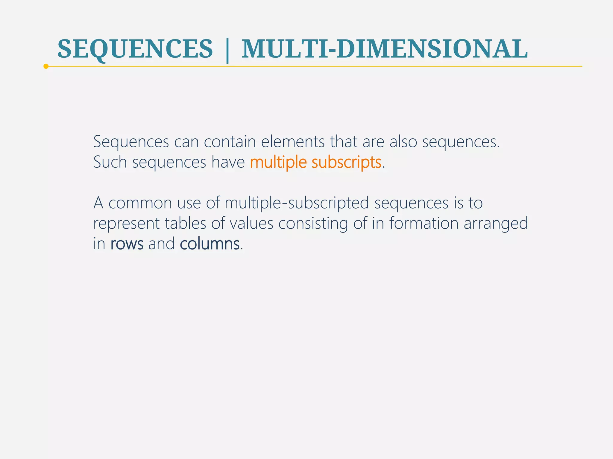 SEQUENCES | MULTI-DIMENSIONAL 
Sequences can contain elements that are also sequences. 
Such sequences have multiple subscripts. 
A common use of multiple-subscripted sequences is to 
represent tables of values consisting of in formation arranged 
in rows and columns. 
73 
 