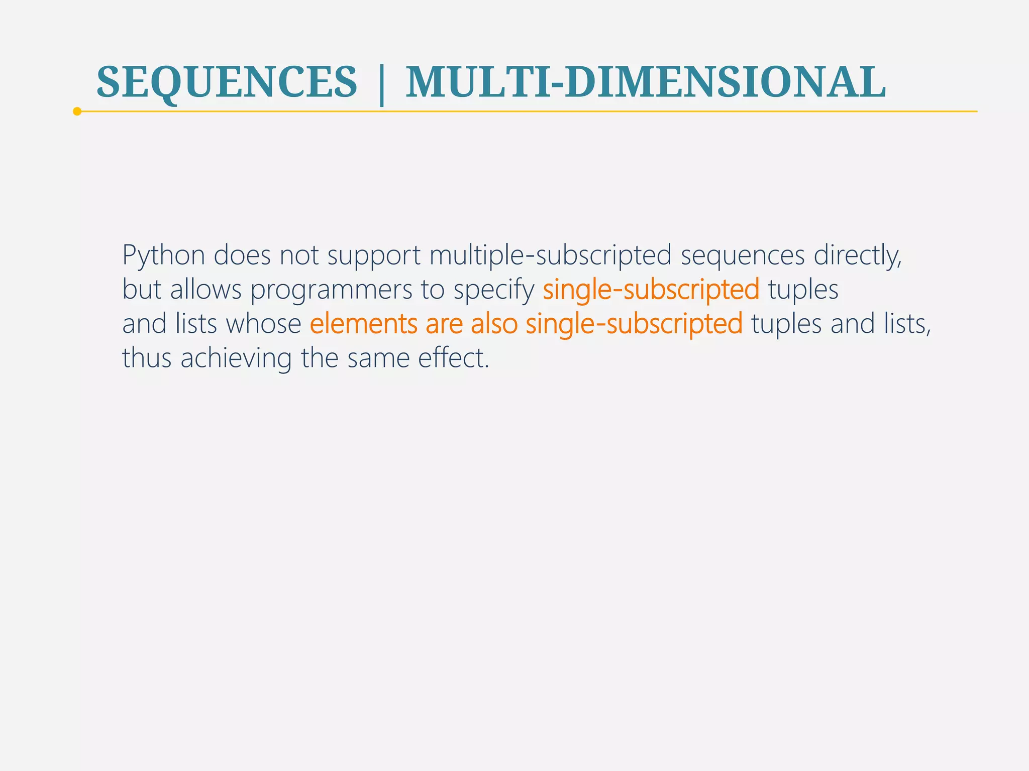 SEQUENCES | MULTI-DIMENSIONAL 
Python does not support multiple-subscripted sequences directly, 
but allows programmers to specify single-subscripted tuples 
and lists whose elements are also single-subscripted tuples and lists, 
thus achieving the same effect. 
75 
 