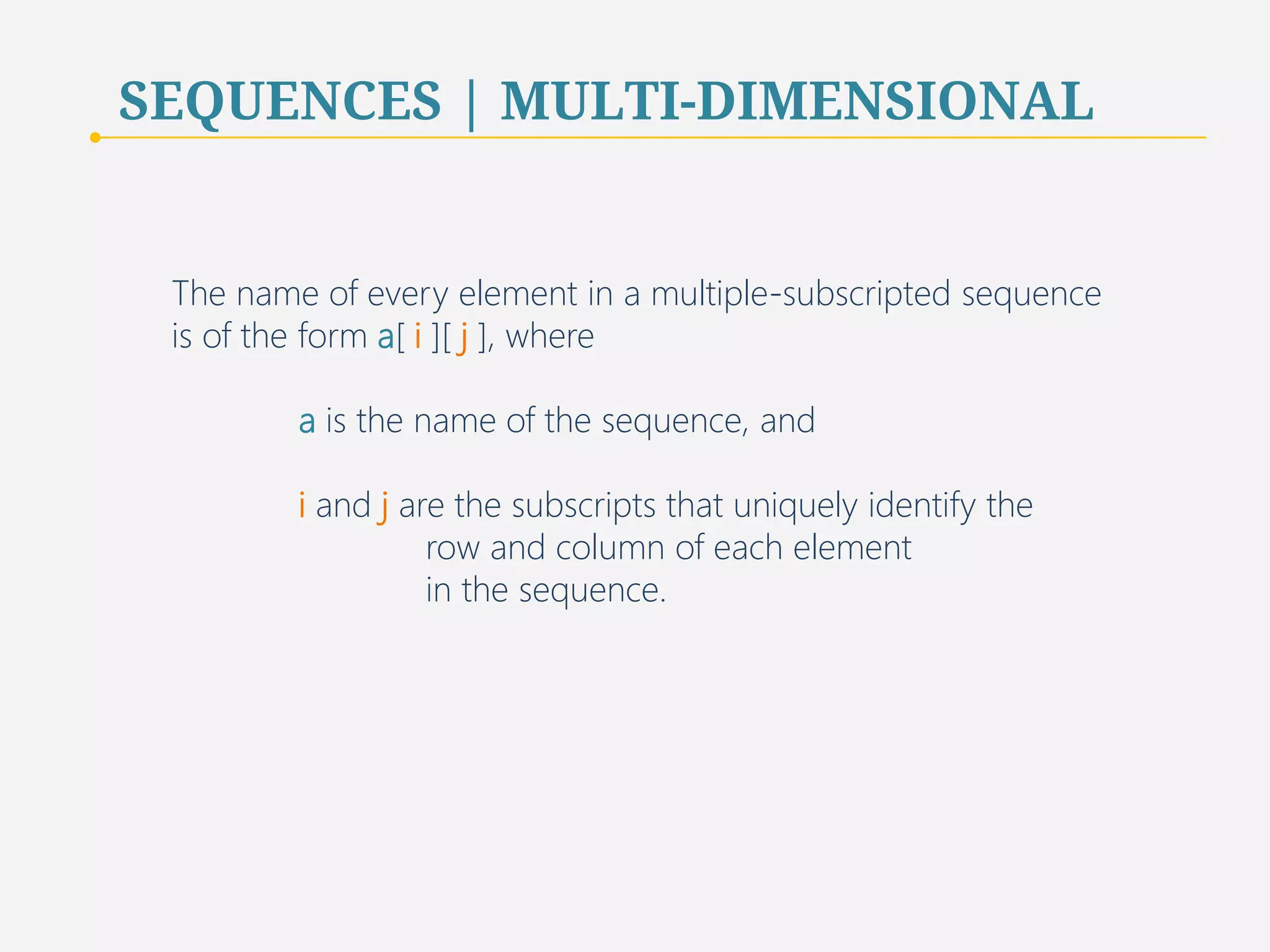 SEQUENCES | MULTI-DIMENSIONAL 
The name of every element in a multiple-subscripted sequence 
is of the form a[ i ][ j ], where 
a is the name of the sequence, and 
i and j are the subscripts that uniquely identify the 
row and column of each element 
in the sequence. 
76 
 