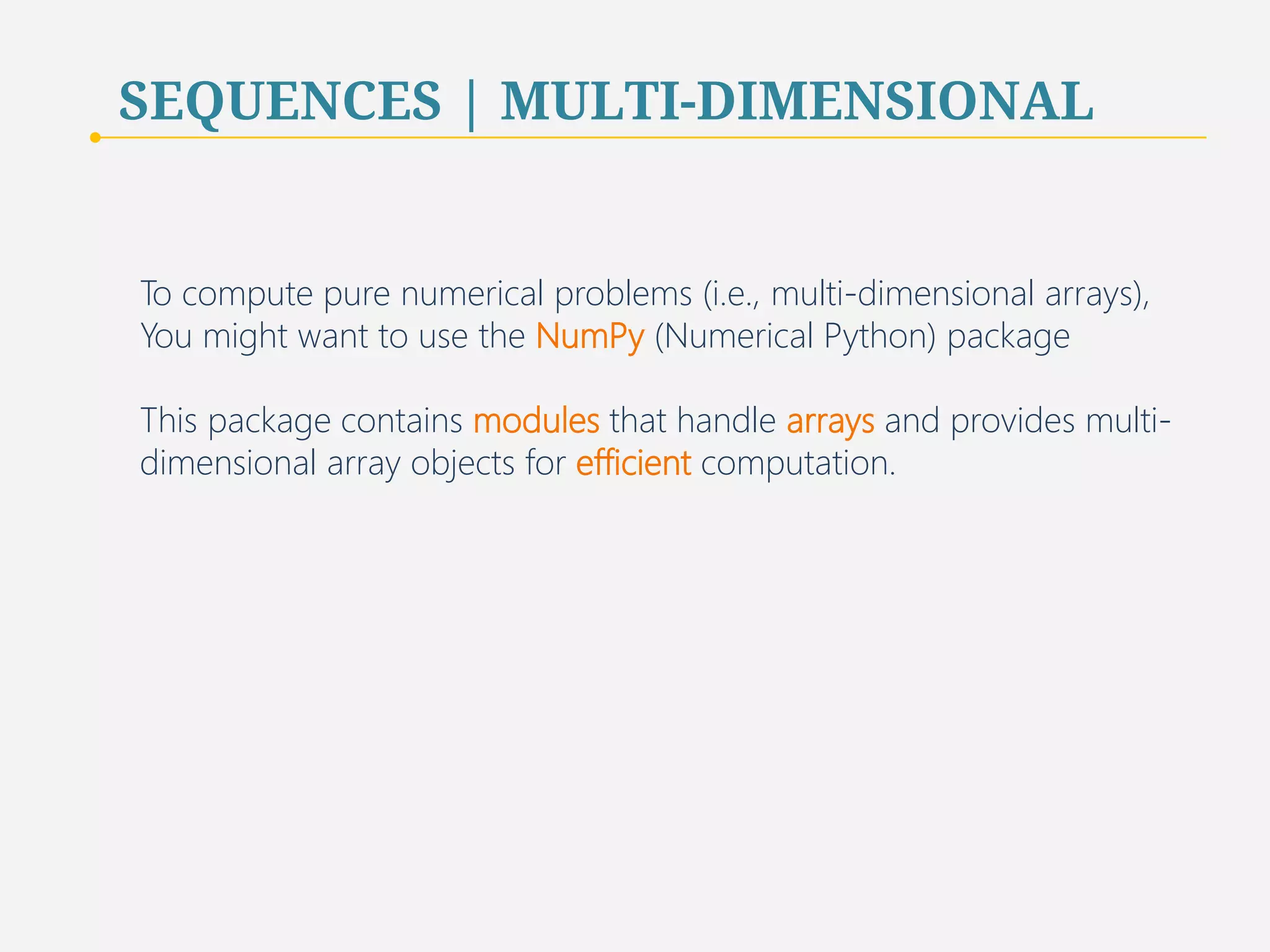 SEQUENCES | MULTI-DIMENSIONAL 
To compute pure numerical problems (i.e., multi-dimensional arrays), 
You might want to use the NumPy (Numerical Python) package 
This package contains modules that handle arrays and provides multi-dimensional 
array objects for efficient computation. 
82 
 