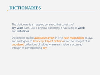 DICTIONARIES 
The dictionary is a mapping construct that consists of 
key-value pairs. Like a physical dictionary, it has listing of words 
and definitions. 
Dictionaries (called associative arrays in PHP, hash maps/tables in Java, 
and analogous to JavaScript Object Notation), can be thought of as 
unordered collections of values where each value is accessed 
through its corresponding key. 
40 
 