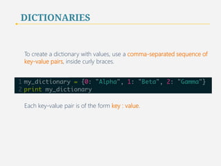 DICTIONARIES 
To create a dictionary with values, use a comma-separated sequence of 
key-value pairs, inside curly braces. 
Each key-value pair is of the form key : value. 
42 
 