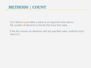 METHODS | COUNT 
List method count takes a value as an argument and returns 
the number of elements in the list that have that value. 
If the list contains no elements with the specified value, method count 
returns 0. 
53 
 