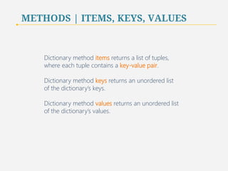 METHODS | ITEMS, KEYS, VALUES 
Dictionary method items returns a list of tuples, 
where each tuple contains a key-value pair. 
Dictionary method keys returns an unordered list 
of the dictionary’s keys. 
Dictionary method values returns an unordered list 
of the dictionary’s values. 
57 
 