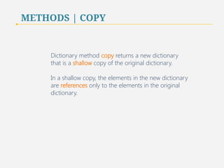 METHODS | COPY 
Dictionary method copy returns a new dictionary 
that is a shallow copy of the original dictionary. 
In a shallow copy, the elements in the new dictionary 
are references only to the elements in the original 
dictionary. 
64 
 