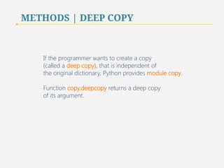 METHODS | DEEP COPY 
If the programmer wants to create a copy 
(called a deep copy), that is independent of 
the original dictionary, Python provides module copy. 
Function copy.deepcopy returns a deep copy 
of its argument. 
65 
 