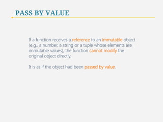 PASS BY VALUE 
If a function receives a reference to an immutable object 
(e.g., a number, a string or a tuple whose elements are 
immutable values), the function cannot modify the 
original object directly. 
It is as if the object had been passed by value. 
70 
 