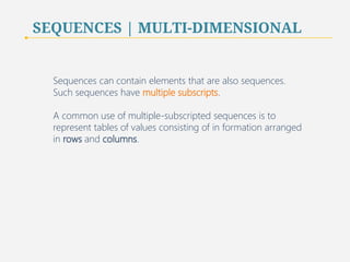 SEQUENCES | MULTI-DIMENSIONAL 
Sequences can contain elements that are also sequences. 
Such sequences have multiple subscripts. 
A common use of multiple-subscripted sequences is to 
represent tables of values consisting of in formation arranged 
in rows and columns. 
73 
 