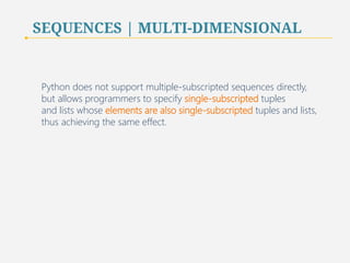 SEQUENCES | MULTI-DIMENSIONAL 
Python does not support multiple-subscripted sequences directly, 
but allows programmers to specify single-subscripted tuples 
and lists whose elements are also single-subscripted tuples and lists, 
thus achieving the same effect. 
75 
 