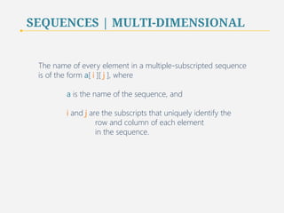 SEQUENCES | MULTI-DIMENSIONAL 
The name of every element in a multiple-subscripted sequence 
is of the form a[ i ][ j ], where 
a is the name of the sequence, and 
i and j are the subscripts that uniquely identify the 
row and column of each element 
in the sequence. 
76 
 