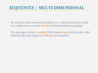SEQUENCES | MULTI-DIMENSIONAL 
To compute pure numerical problems (i.e., multi-dimensional arrays), 
You might want to use the NumPy (Numerical Python) package 
This package contains modules that handle arrays and provides multi-dimensional 
array objects for efficient computation. 
82 
 