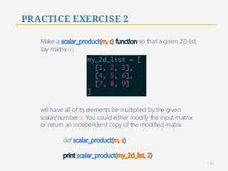 PRACTICE EXERCISE 2 
Make a scalar_product(m, s) function so that a given 2D list, 
say matrix m, 
will have all of its elements be multiplied by the given 
scalar/number s. You could either modify the input matrix 
or return an independent copy of the modified matrix 
def scalar_product(m, s) 
print scalar_product(my_2d_list, 2) 
85 
 