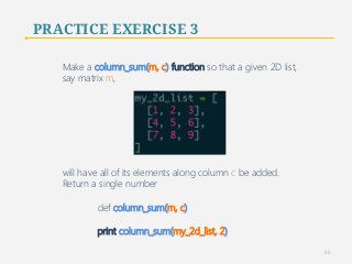 PRACTICE EXERCISE 3 
Make a column_sum(m, c) function so that a given 2D list, 
say matrix m, 
will have all of its elements along column c be added. 
Return a single number 
def column_sum(m, c) 
print column_sum(my_2d_list, 2) 
86 
 