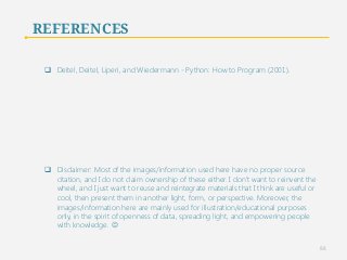 REFERENCES 
q Deitel, Deitel, Liperi, and Wiedermann - Python: How to Program (2001). 
q Disclaimer: Most of the images/information used here have no proper source 
citation, and I do not claim ownership of these either. I don’t want to reinvent the 
wheel, and I just want to reuse and reintegrate materials that I think are useful or 
cool, then present them in another light, form, or perspective. Moreover, the 
images/information here are mainly used for illustration/educational purposes 
only, in the spirit of openness of data, spreading light, and empowering people 
with knowledge. J 
88 
