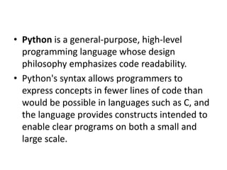 • Python is a general-purpose, high-level
programming language whose design
philosophy emphasizes code readability.
• Pyth...