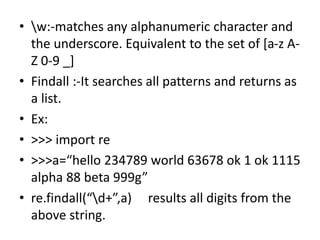 • w:-matches any alphanumeric character and
the underscore. Equivalent to the set of [a-z A-
Z 0-9 _]
• Findall :-It searc...