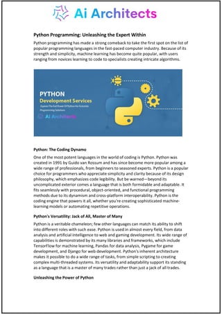 Python Programming: Unleashing the Expert Within
Python programming has made a strong comeback to take the first spot on the list of
popular programming languages in the fast-paced computer industry. Because of its
strength and simplicity, machine learning has become quite popular, with users
ranging from novices learning to code to specialists creating intricate algorithms.
Python: The Coding Dynamo
One of the most potent languages in the world of coding is Python. Python was
created in 1991 by Guido van Rossum and has since become more popular among a
wide range of professionals, from beginners to seasoned experts. Python is a popular
choice for programmers who appreciate simplicity and clarity because of its design
philosophy, which emphasizes code legibility. But be warned—beyond its
uncomplicated exterior comes a language that is both formidable and adaptable. It
fits seamlessly with procedural, object-oriented, and functional programming
methods due to its dynamism and cross-platform interoperability. Python is the
coding engine that powers it all, whether you're creating sophisticated machine-
learning models or automating repetitive operations.
Python's Versatility: Jack of All, Master of Many
Python is a veritable chameleon; few other languages can match its ability to shift
into different roles with such ease. Python is used in almost every field, from data
analysis and artificial intelligence to web and gaming development. Its wide range of
capabilities is demonstrated by its many libraries and frameworks, which include
TensorFlow for machine learning, Pandas for data analysis, Pygame for game
development, and Django for web development. Python's inherent architecture
makes it possible to do a wide range of tasks, from simple scripting to creating
complex multi-threaded systems. Its versatility and adaptability support its standing
as a language that is a master of many trades rather than just a jack of all trades.
Unleashing the Power of Python
 