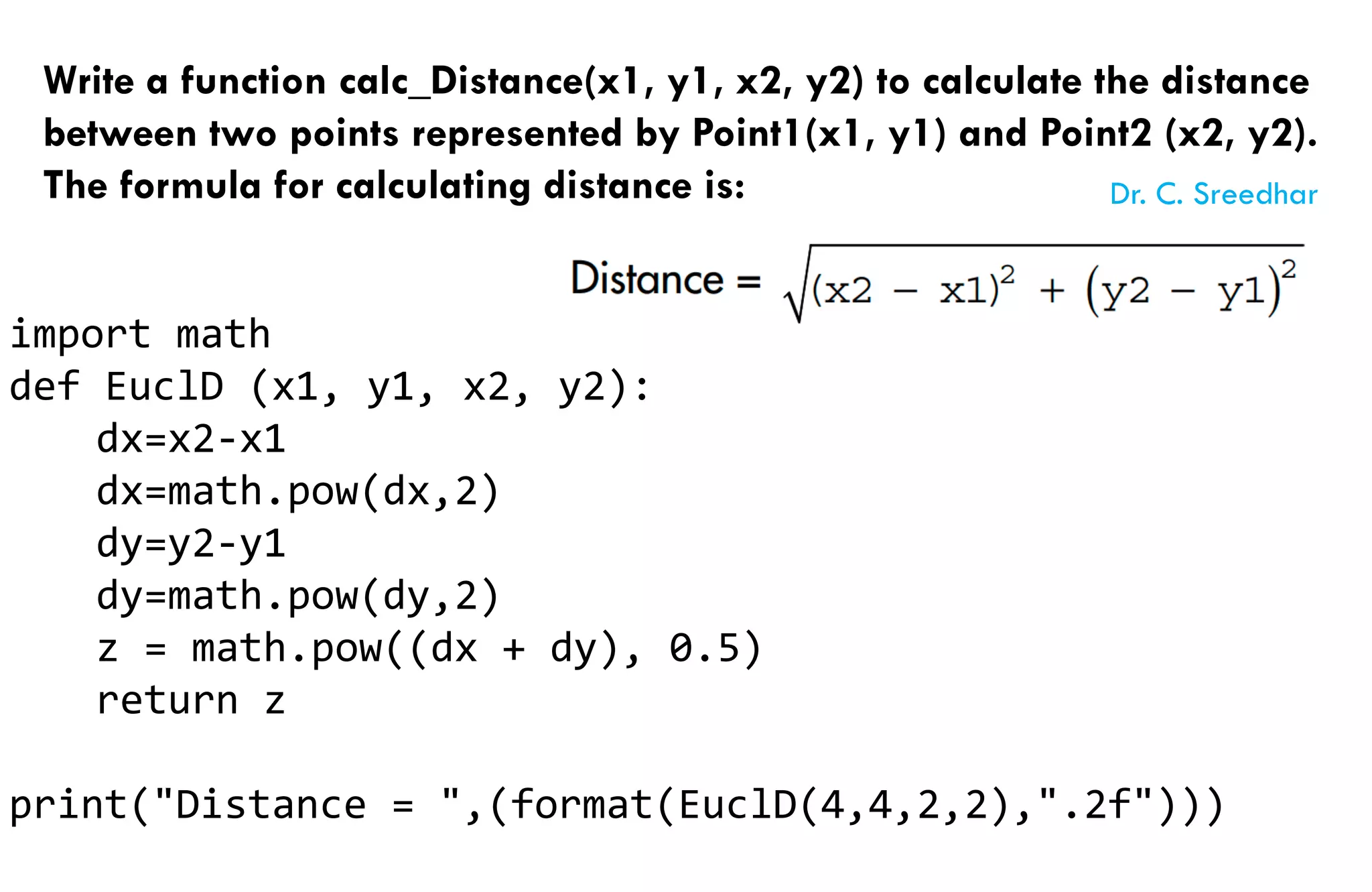 Write a function calc_Distance(x1, y1, x2, y2) to calculate the distance
between two points represented by Point1(x1, y1) and Point2 (x2, y2).
The formula for calculating distance is:
import math
def EuclD (x1, y1, x2, y2):
dx=x2-x1
dx=math.pow(dx,2)
dy=y2-y1
dy=math.pow(dy,2)
z = math.pow((dx + dy), 0.5)
return z
print("Distance = ",(format(EuclD(4,4,2,2),".2f")))
Dr. C. Sreedhar
 