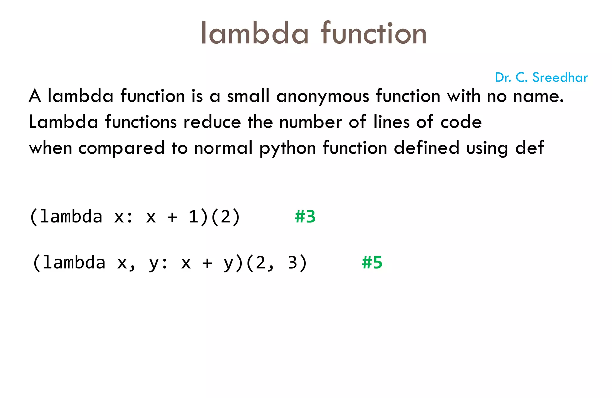 A lambda function is a small anonymous function with no name.
Lambda functions reduce the number of lines of code
when compared to normal python function defined using def
lambda function
(lambda x: x + 1)(2) #3
(lambda x, y: x + y)(2, 3) #5
Dr. C. Sreedhar
 