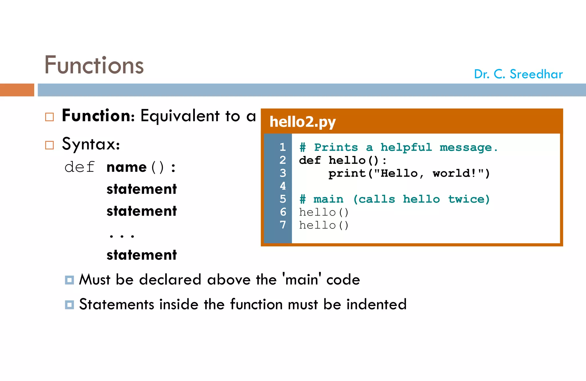 Functions
 Function: Equivalent to a static method in Java.
 Syntax:
def name():
statement
statement
...
statement
 Must be declared above the 'main' code
 Statements inside the function must be indented
hello2.py
1
2
3
4
5
6
7
# Prints a helpful message.
def hello():
print("Hello, world!")
# main (calls hello twice)
hello()
hello()
Dr. C. Sreedhar
 