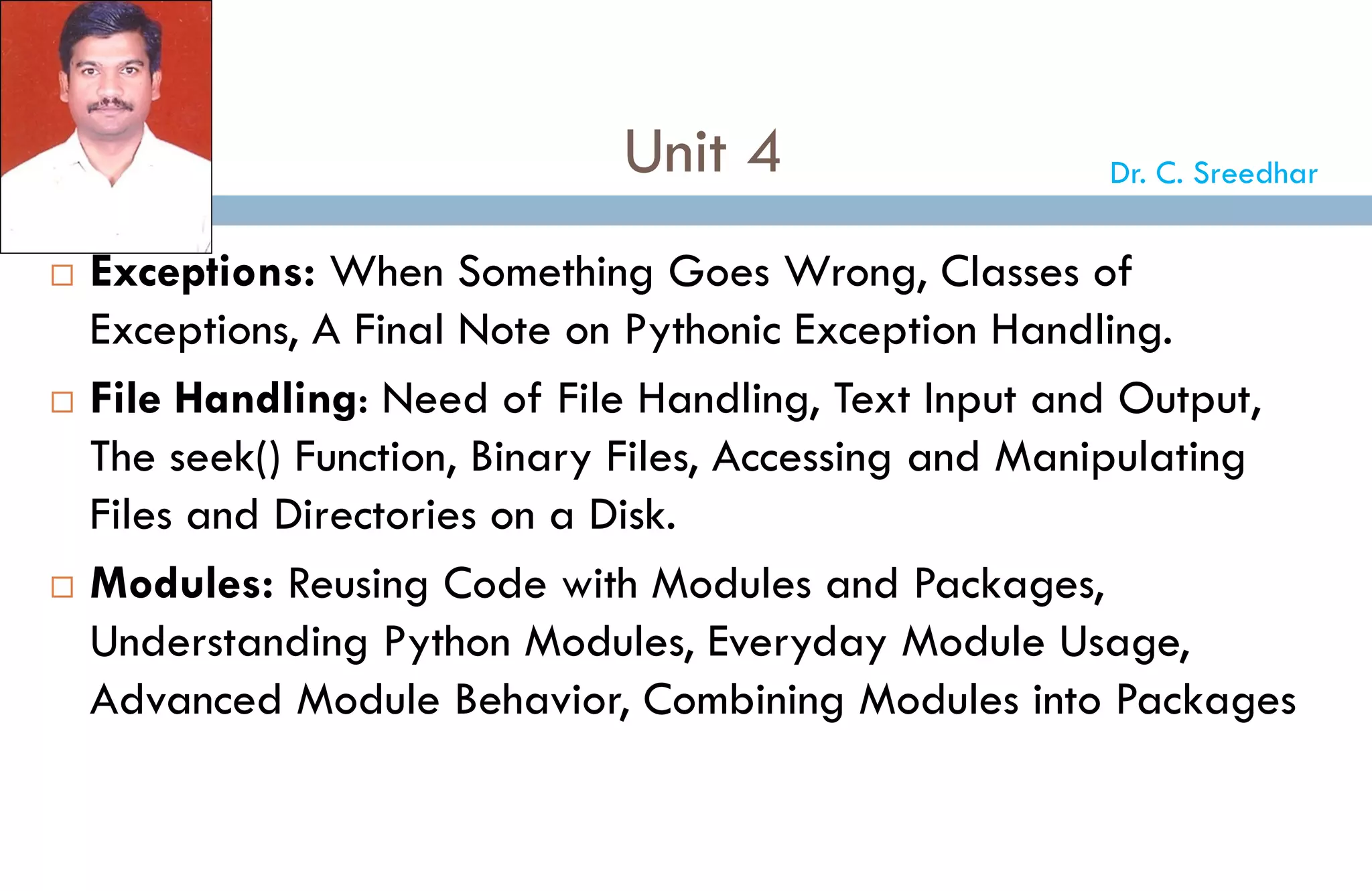 Unit 4
 Exceptions: When Something Goes Wrong, Classes of
Exceptions, A Final Note on Pythonic Exception Handling.
 File Handling: Need of File Handling, Text Input and Output,
The seek() Function, Binary Files, Accessing and Manipulating
Files and Directories on a Disk.
 Modules: Reusing Code with Modules and Packages,
Understanding Python Modules, Everyday Module Usage,
Advanced Module Behavior, Combining Modules into Packages
Dr. C. Sreedhar
 