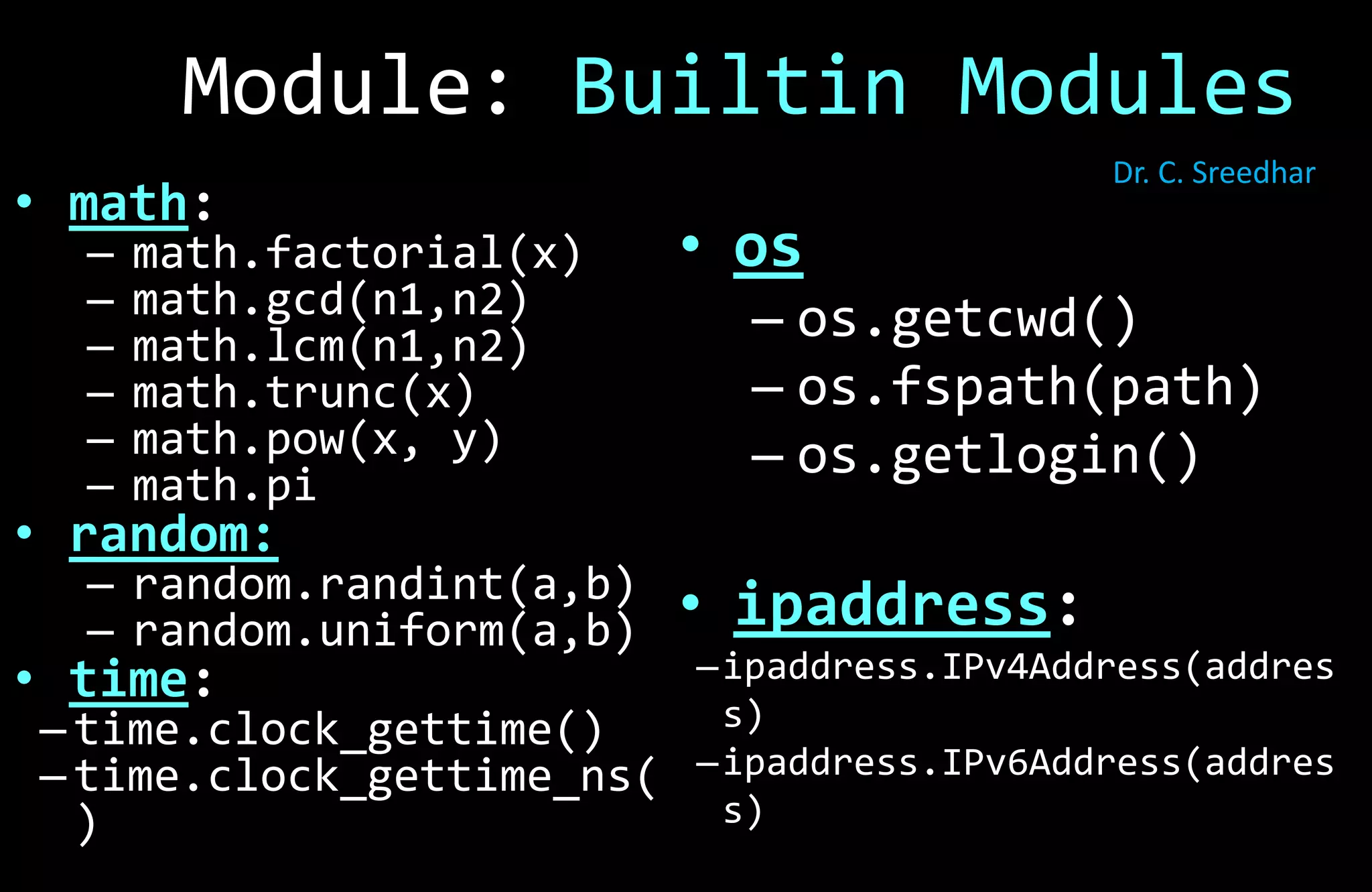 • os
– os.getcwd()
– os.fspath(path)
– os.getlogin()
• ipaddress:
–ipaddress.IPv4Address(addres
s)
–ipaddress.IPv6Address(addres
s)
• math:
– math.factorial(x)
– math.gcd(n1,n2)
– math.lcm(n1,n2)
– math.trunc(x)
– math.pow(x, y)
– math.pi
• random:
– random.randint(a,b)
– random.uniform(a,b)
• time:
– time.clock_gettime()
– time.clock_gettime_ns(
)
Module: Builtin Modules
Dr. C. Sreedhar
 