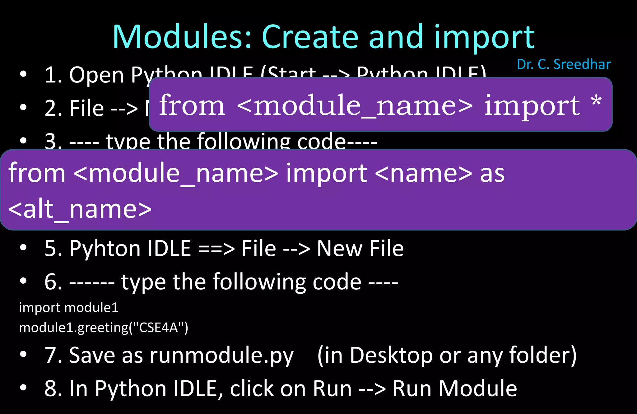 Modules: Create and import
• 1. Open Python IDLE (Start --> Python IDLE)
• 2. File --> New File
• 3. ---- type the following code----
def greeting(name):
print("Hello, " + name)
• 4. Save with module1.py (in Desktop or any folder)
• 5. Pyhton IDLE ==> File --> New File
• 6. ------ type the following code ----
import module1
module1.greeting("CSE4A")
• 7. Save as runmodule.py (in Desktop or any folder)
• 8. In Python IDLE, click on Run --> Run Module
from <module_name> import *
from <module_name> import <name> as
<alt_name>
Dr. C. Sreedhar
 