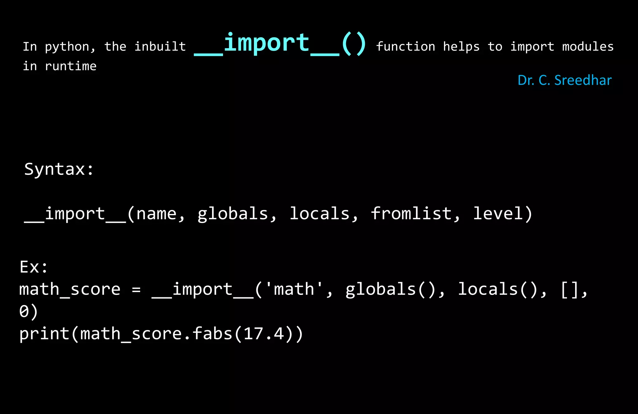 In python, the inbuilt __import__() function helps to import modules
in runtime
Syntax:
__import__(name, globals, locals, fromlist, level)
Ex:
math_score = __import__('math', globals(), locals(), [],
0)
print(math_score.fabs(17.4))
Dr. C. Sreedhar
 