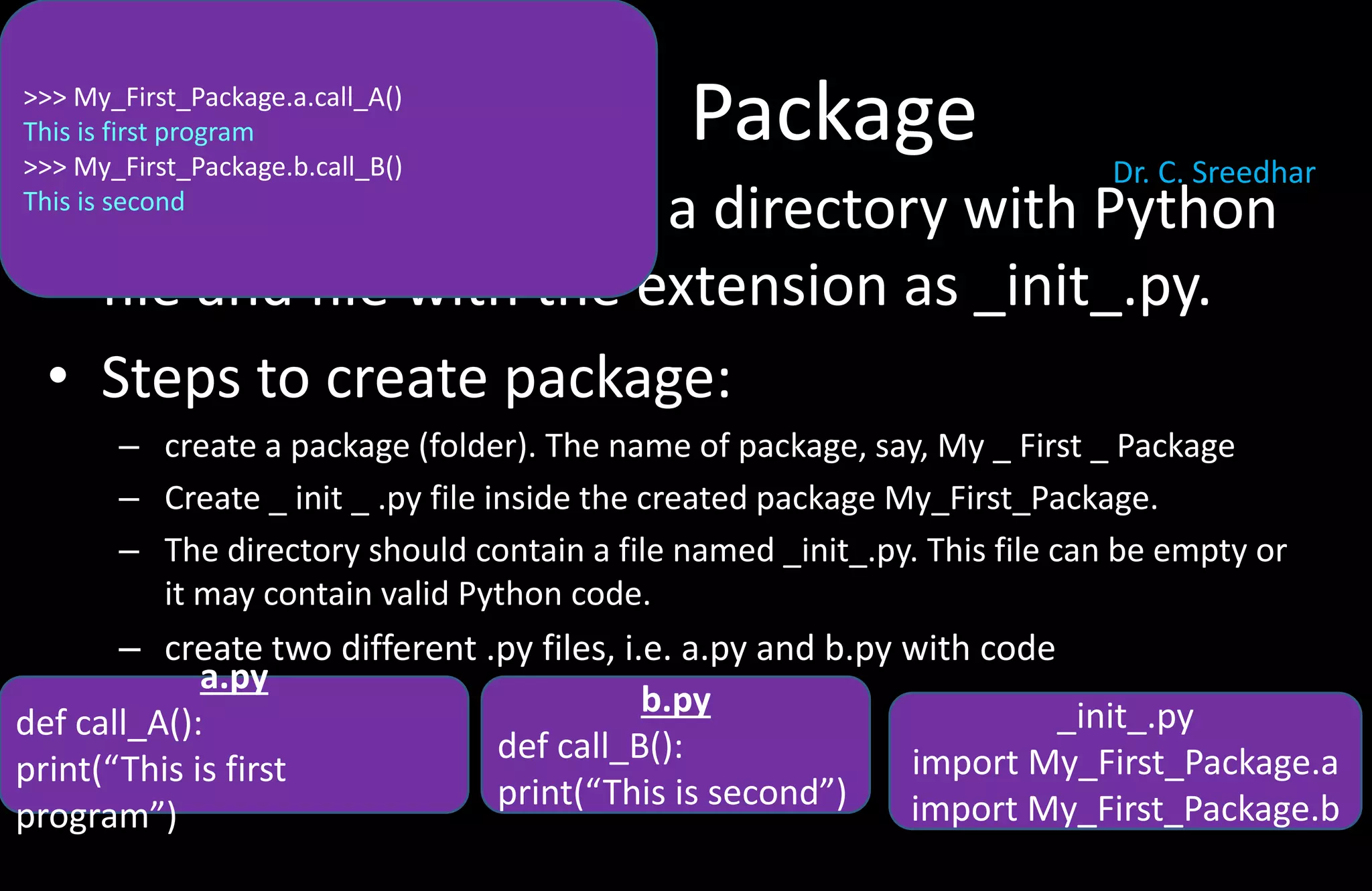 Package
• A package is basically a directory with Python
file and file with the extension as _init_.py.
• Steps to create package:
– create a package (folder). The name of package, say, My _ First _ Package
– Create _ init _ .py file inside the created package My_First_Package.
– The directory should contain a file named _init_.py. This file can be empty or
it may contain valid Python code.
– create two different .py files, i.e. a.py and b.py with code
a.py
def call_A():
print(“This is first
program”)
b.py
def call_B():
print(“This is second”)
>>> My_First_Package.a.call_A()
This is first program
>>> My_First_Package.b.call_B()
This is second
_init_.py
import My_First_Package.a
import My_First_Package.b
Dr. C. Sreedhar
 
