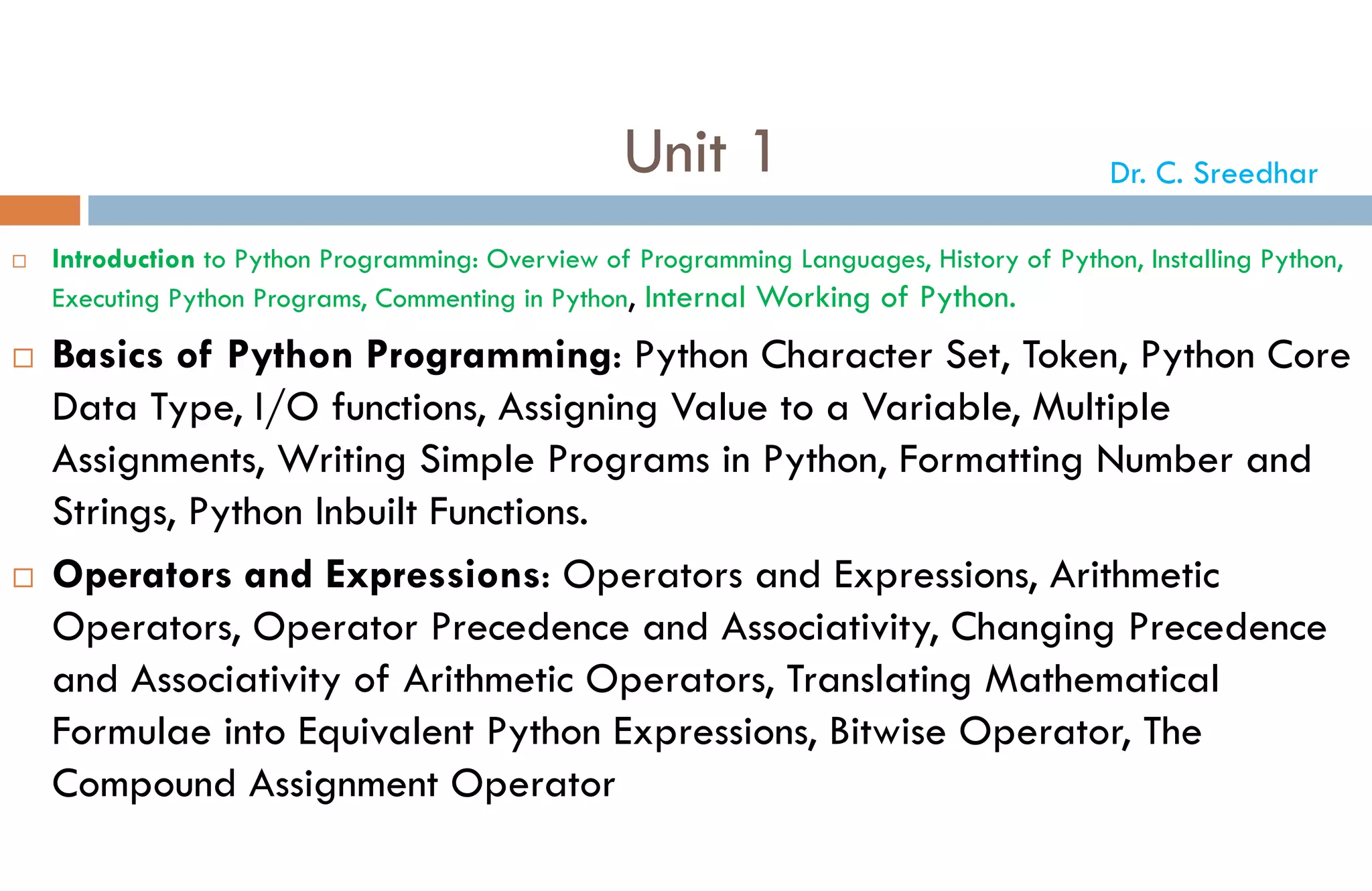 Unit 1
 Introduction to Python Programming: Overview of Programming Languages, History of Python, Installing Python,
Executing Python Programs, Commenting in Python, Internal Working of Python.
 Basics of Python Programming: Python Character Set, Token, Python Core
Data Type, I/O functions, Assigning Value to a Variable, Multiple
Assignments, Writing Simple Programs in Python, Formatting Number and
Strings, Python Inbuilt Functions.
 Operators and Expressions: Operators and Expressions, Arithmetic
Operators, Operator Precedence and Associativity, Changing Precedence
and Associativity of Arithmetic Operators, Translating Mathematical
Formulae into Equivalent Python Expressions, Bitwise Operator, The
Compound Assignment Operator
Dr. C. Sreedhar
 