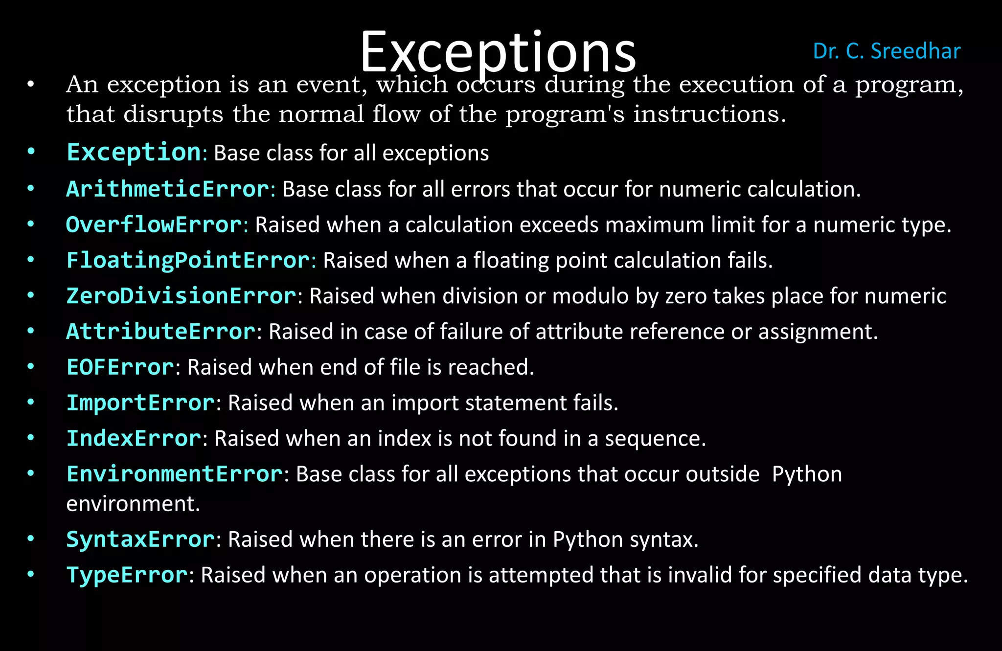 Exceptions
• An exception is an event, which occurs during the execution of a program,
that disrupts the normal flow of the program's instructions.
• Exception: Base class for all exceptions
• ArithmeticError: Base class for all errors that occur for numeric calculation.
• OverflowError: Raised when a calculation exceeds maximum limit for a numeric type.
• FloatingPointError: Raised when a floating point calculation fails.
• ZeroDivisionError: Raised when division or modulo by zero takes place for numeric
• AttributeError: Raised in case of failure of attribute reference or assignment.
• EOFError: Raised when end of file is reached.
• ImportError: Raised when an import statement fails.
• IndexError: Raised when an index is not found in a sequence.
• EnvironmentError: Base class for all exceptions that occur outside Python
environment.
• SyntaxError: Raised when there is an error in Python syntax.
• TypeError: Raised when an operation is attempted that is invalid for specified data type.
Dr. C. Sreedhar
 