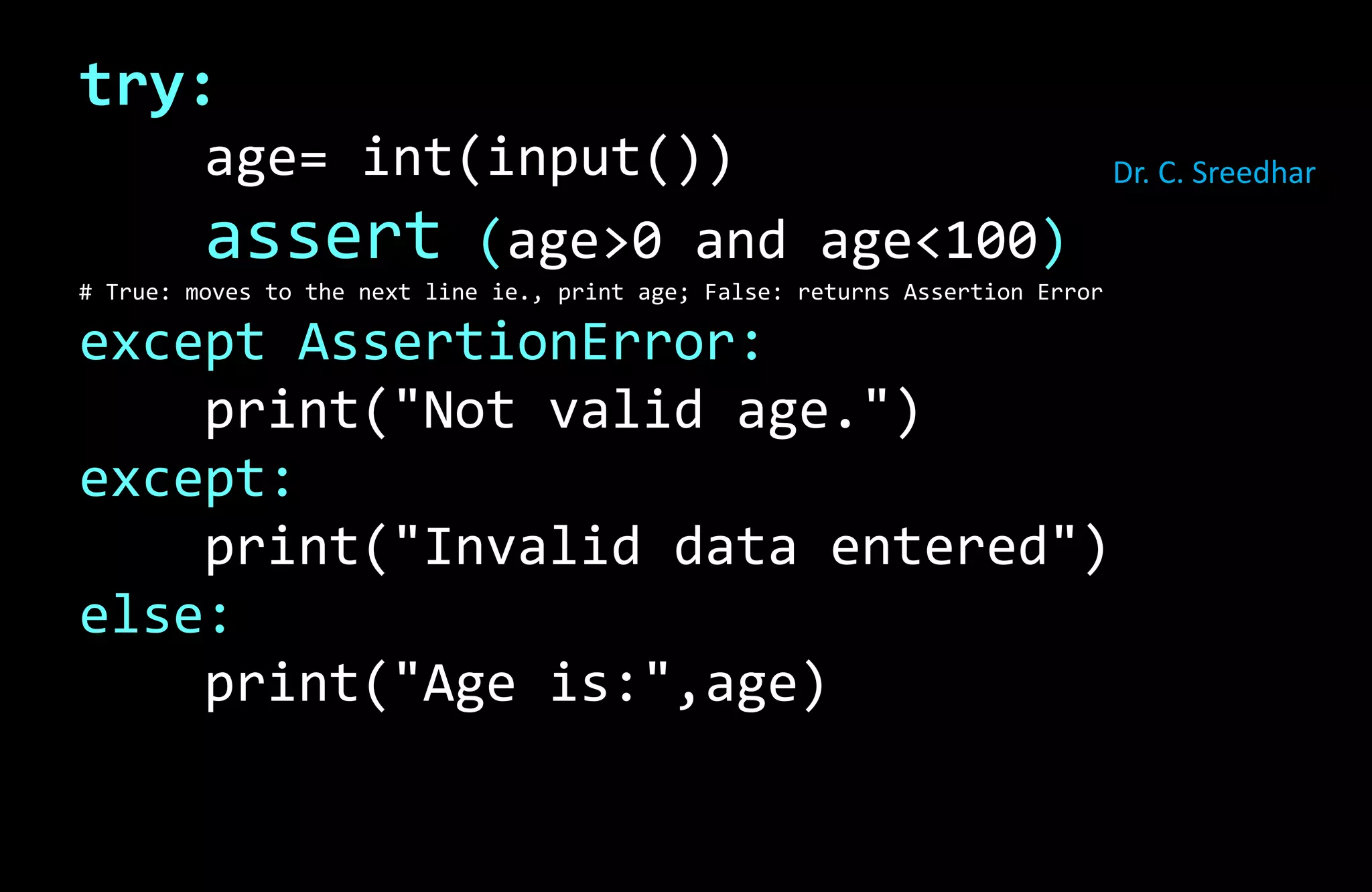 try:
age= int(input())
assert (age>0 and age<100)
# True: moves to the next line ie., print age; False: returns Assertion Error
except AssertionError:
print("Not valid age.")
except:
print("Invalid data entered")
else:
print("Age is:",age)
Dr. C. Sreedhar
 