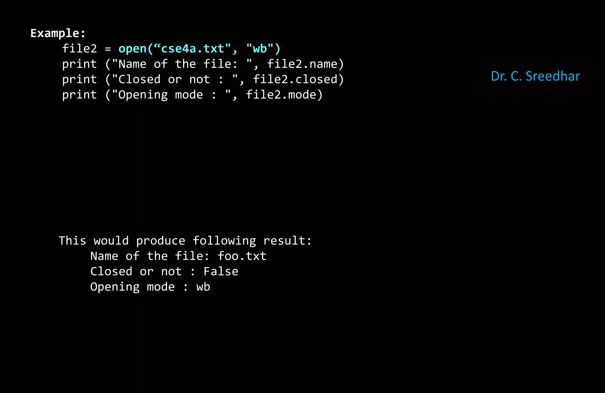 Example:
file2 = open(“cse4a.txt", "wb")
print ("Name of the file: ", file2.name)
print ("Closed or not : ", file2.closed)
print ("Opening mode : ", file2.mode)
This would produce following result:
Name of the file: foo.txt
Closed or not : False
Opening mode : wb
Dr. C. Sreedhar
 