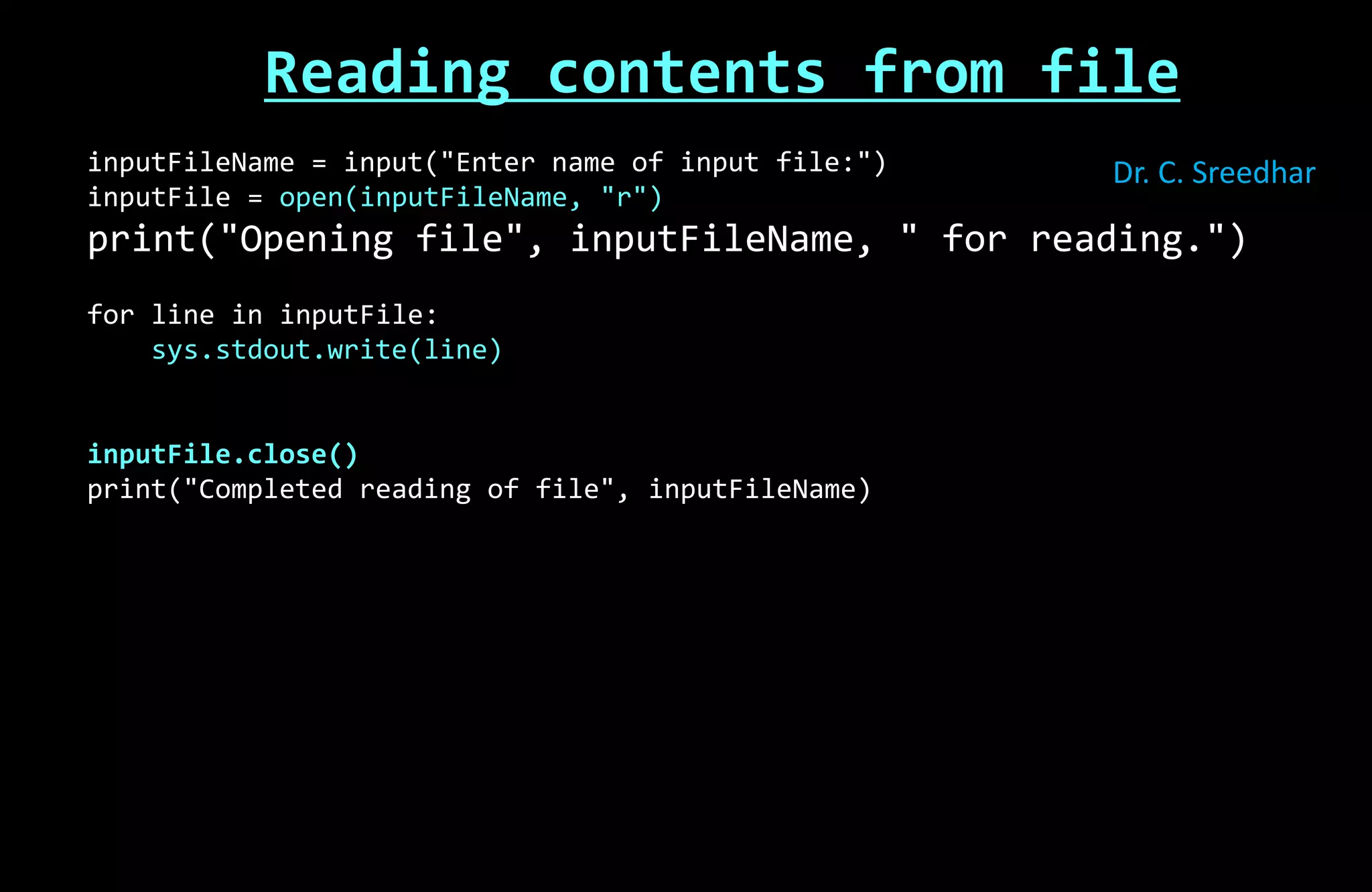 Reading contents from file
inputFileName = input("Enter name of input file:")
inputFile = open(inputFileName, "r")
print("Opening file", inputFileName, " for reading.")
for line in inputFile:
sys.stdout.write(line)
inputFile.close()
print("Completed reading of file", inputFileName)
Dr. C. Sreedhar
 