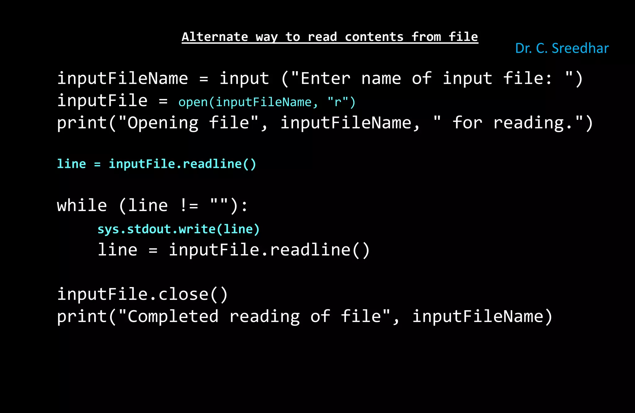 Alternate way to read contents from file
inputFileName = input ("Enter name of input file: ")
inputFile = open(inputFileName, "r")
print("Opening file", inputFileName, " for reading.")
line = inputFile.readline()
while (line != ""):
sys.stdout.write(line)
line = inputFile.readline()
inputFile.close()
print("Completed reading of file", inputFileName)
Dr. C. Sreedhar
 