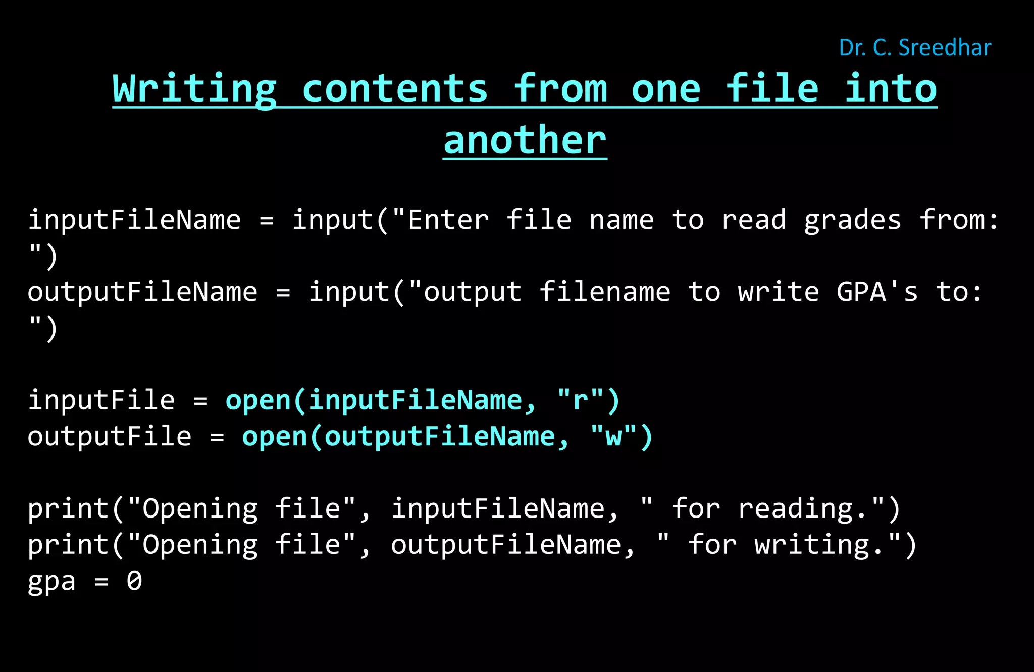 Writing contents from one file into
another
inputFileName = input("Enter file name to read grades from:
")
outputFileName = input("output filename to write GPA's to:
")
inputFile = open(inputFileName, "r")
outputFile = open(outputFileName, "w")
print("Opening file", inputFileName, " for reading.")
print("Opening file", outputFileName, " for writing.")
gpa = 0
Dr. C. Sreedhar
 
