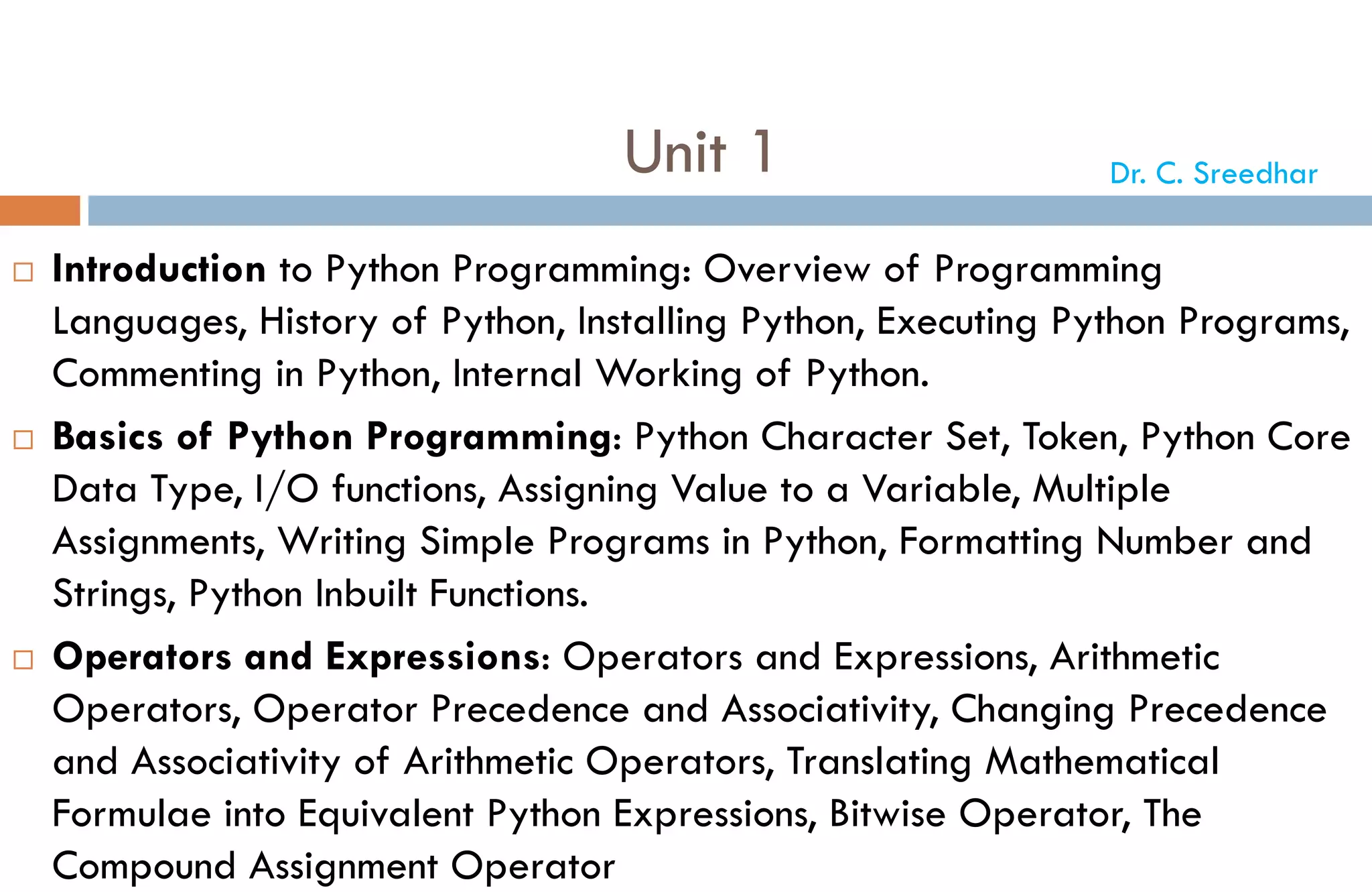 Unit 1
 Introduction to Python Programming: Overview of Programming
Languages, History of Python, Installing Python, Executing Python Programs,
Commenting in Python, Internal Working of Python.
 Basics of Python Programming: Python Character Set, Token, Python Core
Data Type, I/O functions, Assigning Value to a Variable, Multiple
Assignments, Writing Simple Programs in Python, Formatting Number and
Strings, Python Inbuilt Functions.
 Operators and Expressions: Operators and Expressions, Arithmetic
Operators, Operator Precedence and Associativity, Changing Precedence
and Associativity of Arithmetic Operators, Translating Mathematical
Formulae into Equivalent Python Expressions, Bitwise Operator, The
Compound Assignment Operator
Dr. C. Sreedhar
 