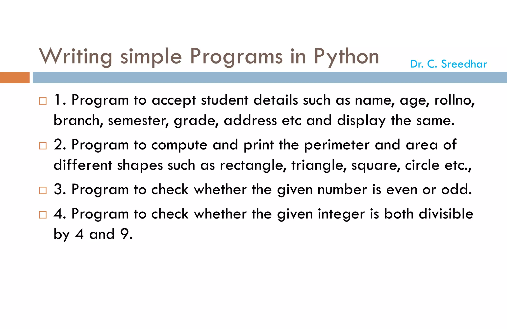 Writing simple Programs in Python
 1. Program to accept student details such as name, age, rollno,
branch, semester, grade, address etc and display the same.
 2. Program to compute and print the perimeter and area of
different shapes such as rectangle, triangle, square, circle etc.,
 3. Program to check whether the given number is even or odd.
 4. Program to check whether the given integer is both divisible
by 4 and 9.
Dr. C. Sreedhar
 