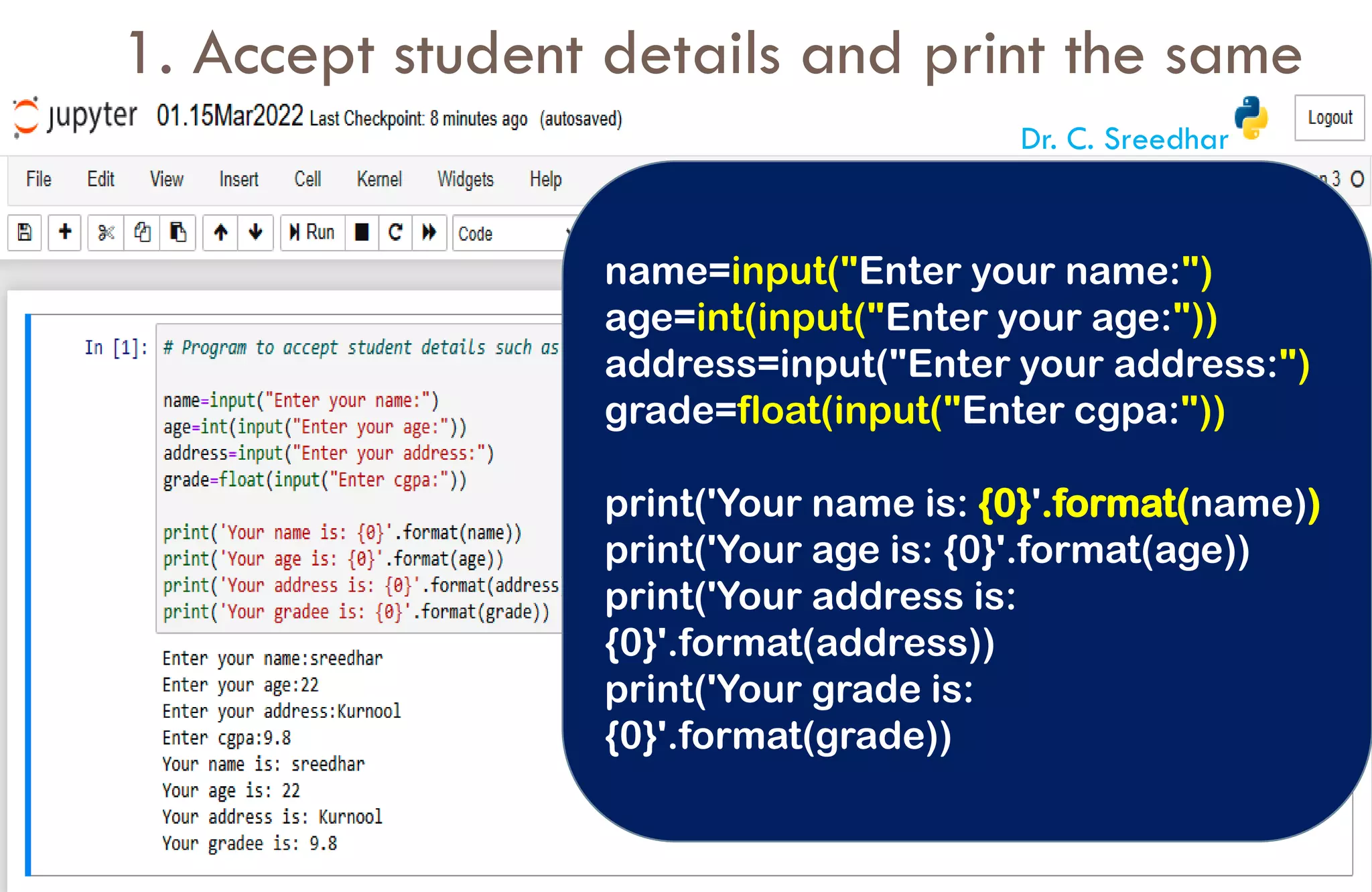 1. Accept student details and print the same
name=input("Enter your name:")
age=int(input("Enter your age:"))
address=input("Enter your address:")
grade=float(input("Enter cgpa:"))
print('Your name is: {0}'.format(name))
print('Your age is: {0}'.format(age))
print('Your address is:
{0}'.format(address))
print('Your grade is:
{0}'.format(grade))
Dr. C. Sreedhar
 